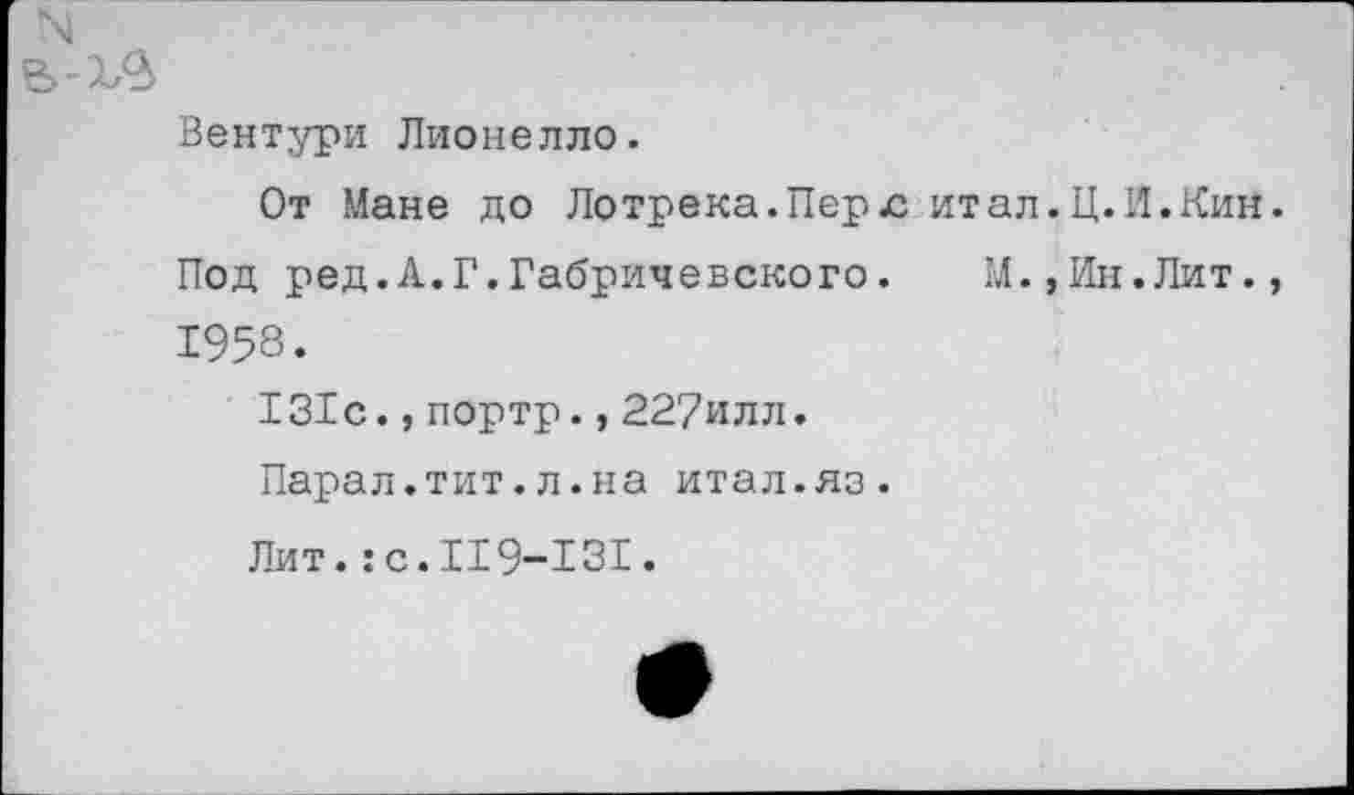 ﻿Вентури Лионелло.
От Мане до Ло трека. Пер лит ал. Ц. И. Кин Под ред.А.Г.Габричевского.	М.,Ин.Лит.
1958.
131с.,портр.,227илл.
Парад.тит.л.на итал.яз.
Лит.:с.119-131.